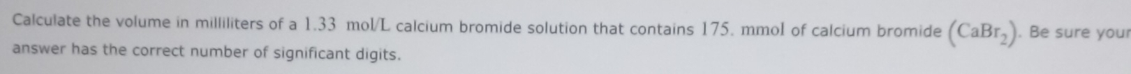 Calculate the volume in milliliters of a 1.33 mol/L calcium bromide solution that contains 175. mmol of calcium bromide (CaBr_2). Be sure your 
answer has the correct number of significant digits.
