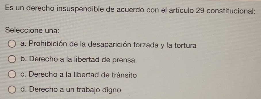 Es un derecho insuspendible de acuerdo con el artículo 29 constitucional:
Seleccione una:
a. Prohibición de la desaparición forzada y la tortura
b. Derecho a la libertad de prensa
c. Derecho a la libertad de tránsito
d. Derecho a un trabajo digno