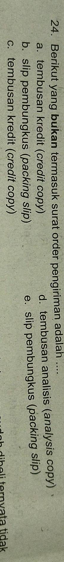 Berikut yang bukan termasuk surat order pengiriman adalah ....
a. tembusan kredit (credit copy)
d. tembusan analisis (analysis copy)
b. slip pembungkus (packing slip)
e. slip pembungkus (packing slip)
c. tembusan kredit (credit copy)
dibeli ternvata tidak