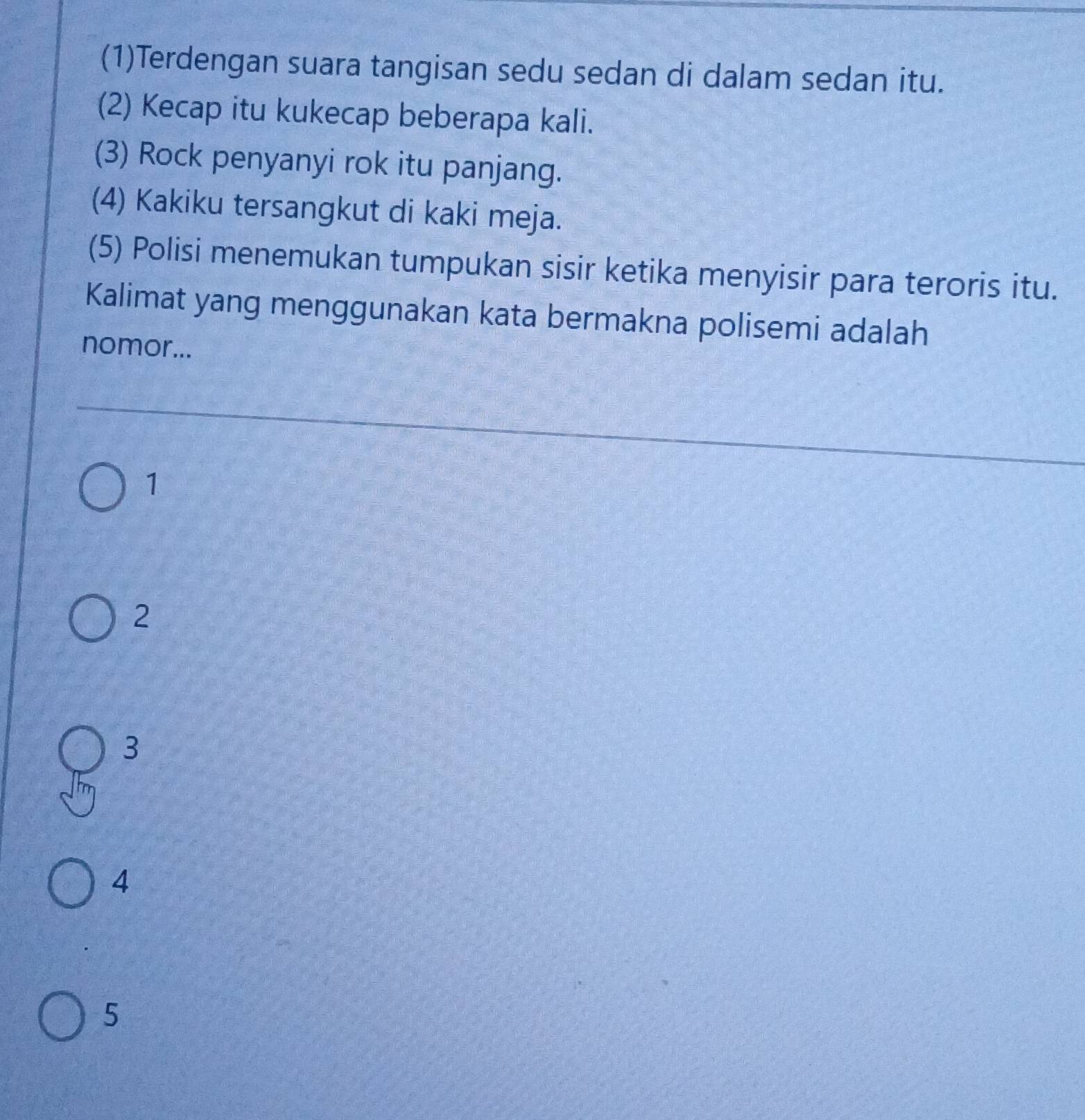 (1)Terdengan suara tangisan sedu sedan di dalam sedan itu.
(2) Kecap itu kukecap beberapa kali.
(3) Rock penyanyi rok itu panjang.
(4) Kakiku tersangkut di kaki meja.
(5) Polisi menemukan tumpukan sisir ketika menyisir para teroris itu.
Kalimat yang menggunakan kata bermakna polisemi adalah
nomor...
1
2
3
4
5