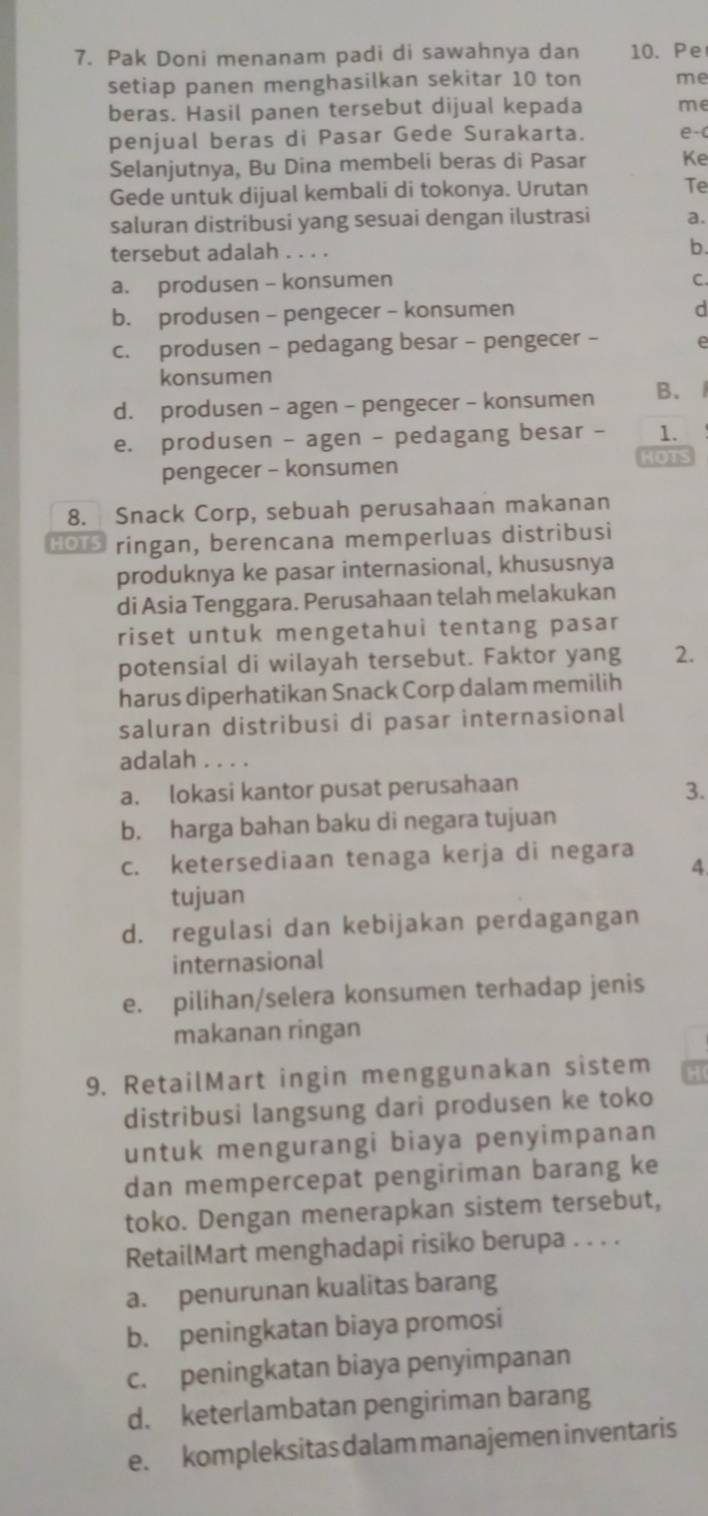 Pak Doni menanam padi di sawahnya dan 10. Pe
setiap panen menghasilkan sekitar 10 ton me
beras. Hasil panen tersebut dijual kepada me
penjual beras di Pasar Gede Surakarta. e-(
Selanjutnya, Bu Dina membeli beras di Pasar Ke
Gede untuk dijual kembali di tokonya. Urutan Te
saluran distribusi yang sesuai dengan ilustrasi a.
tersebut adalah . . . . b.
a. produsen - konsumen C
b. produsen - pengecer - konsumen
d
c. produsen - pedagang besar - pengecer -
konsumen
d. produsen - agen - pengecer - konsumen B.
e. produsen - agen - pedagang besar - 1.
pengecer - konsumen
HOTS
8. Snack Corp, sebuah perusahaan makanan
HOTS ringan, berencana memperluas distribusi
produknya ke pasar internasional, khususnya
di Asia Tenggara. Perusahaan telah melakukan
riset untuk mengetahui tentang pasar
potensial di wilayah tersebut. Faktor yang 2.
harus diperhatikan Snack Corp dalam memilih
saluran distribusi di pasar internasional
adalah . . . .
a. lokasi kantor pusat perusahaan
3.
b. harga bahan baku di negara tujuan
c. ketersediaan tenaga kerja di negara 4
tujuan
d. regulasi dan kebijakan perdagangan
internasional
e. pilihan/selera konsumen terhadap jenis
makanan ringan
9. RetailMart ingin menggunakan sistem
distribusi langsung dari produsen ke toko
untuk mengurangi biaya penyimpanan
dan mempercepat pengiriman barang ke
toko. Dengan menerapkan sistem tersebut,
RetailMart menghadapi risiko berupa . . . .
a. penurunan kualitas barang
b. peningkatan biaya promosi
c. peningkatan biaya penyimpanan
d. keterlambatan pengiriman barang
e. kompleksitas dalam manajemen inventaris