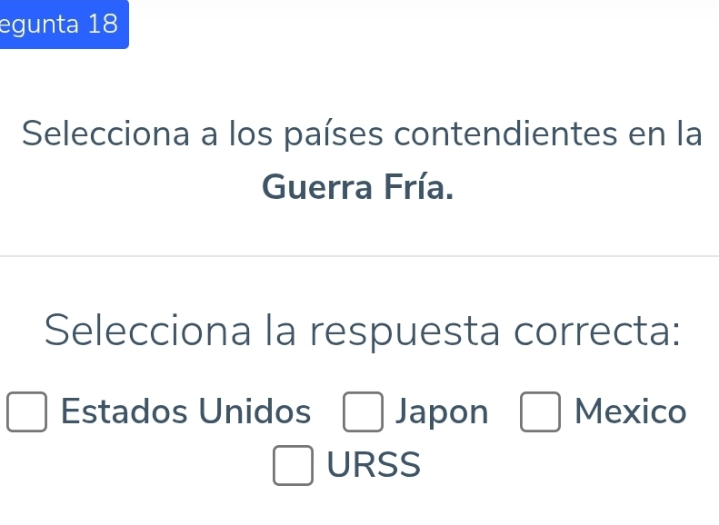 egunta 18
Selecciona a los países contendientes en la
Guerra Fría.
Selecciona la respuesta correcta:
Estados Unidos □ Japon □ Mexico
□ URSS