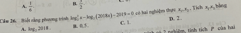 B.
A.  1/6 .  3/2 . 
Câu 26. Biết rằng phương trình log _2^(2x-log _2)(2018x)-2019=0 có hai nghiệm thực x_1, x_2. Tích x_1-x_2 bǎng
A. log _22018. B. 0, 5. C. 1. D. 2.
h có 2 nghiệm, tính tích P của hai