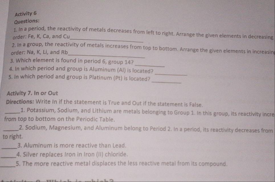 Activity 6 
Questions: 
1. In a period, the reactivity of metals decreases from left to right. Arrange the given elements in decreasing 
order: Fe, K, Ca, and Cu _ 
2. In a group, the reactivity of metals increases from top to bottom. Arrange the given elements in increasin 
order: Na, K, Li, and Rb _ 
_ 
3. Which element is found in period 6, group 14? 
_ 
4. In which period and group is Aluminum (Al) is located? 
_ 
5. In which period and group is Platinum (Pt) is located? 
Activity 7. In or Out 
Directions: Write In if the statement is True and Out if the statement is False. 
_1. Potassium, Sodium, and Lithium are metals belonging to Group 1. In this group, its reactivity incre 
from top to bottom on the Periodic Table. 
_2. Sodium, Magnesium, and Aluminum belong to Period 2. In a period, its reactivity decreases from 
to right. 
_3. Aluminum is more reactive than Lead. 
_4. Silver replaces Iron in Iron (II) chloride. 
_ 
5. The more reactive metal displaces the less reactive metal from its compound.