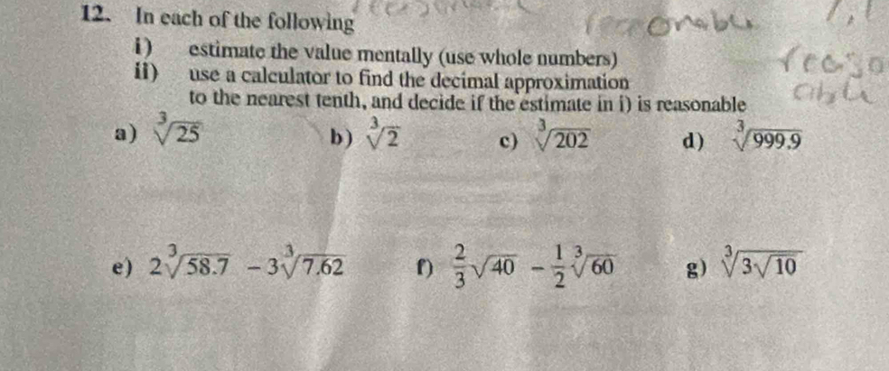 In each of the following 
i) estimate the value mentally (use whole numbers) 
i1) use a calculator to find the decimal approximation 
to the nearest tenth, and decide if the estimate in i) is reasonable 
a) sqrt[3](25) sqrt[3](2) c) sqrt[3](202) d) sqrt[3](999.9)
b ) 
e) 2sqrt[3](58.7)-3sqrt[3](7.62) f)  2/3 sqrt(40) - 1/2 sqrt[3](60) g) sqrt[3](3sqrt 10)