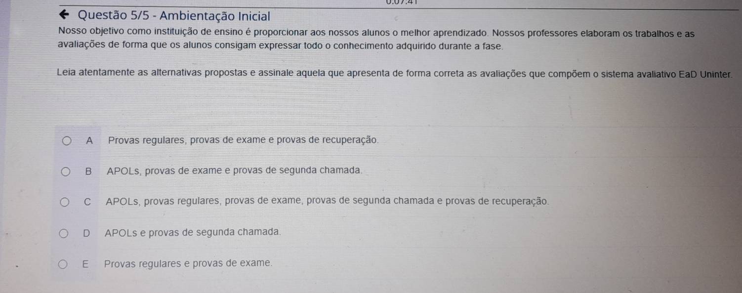 Questão 5/5 - Ambientação Inicial
Nosso objetivo como instituição de ensino é proporcionar aos nossos alunos o melhor aprendizado. Nossos professores elaboram os trabalhos e as
avaliações de forma que os alunos consigam expressar todo o conhecimento adquirido durante a fase.
Leia atentamente as alternativas propostas e assinale aquela que apresenta de forma correta as avaliações que compõem o sistema avaliativo EaD Uninter.
A Provas regulares, provas de exame e provas de recuperação.
B APOLs, provas de exame e provas de segunda chamada.
CAPOLs, provas regulares, provas de exame, provas de segunda chamada e provas de recuperação.
D APOLs e provas de segunda chamada.
E Provas regulares e provas de exame.