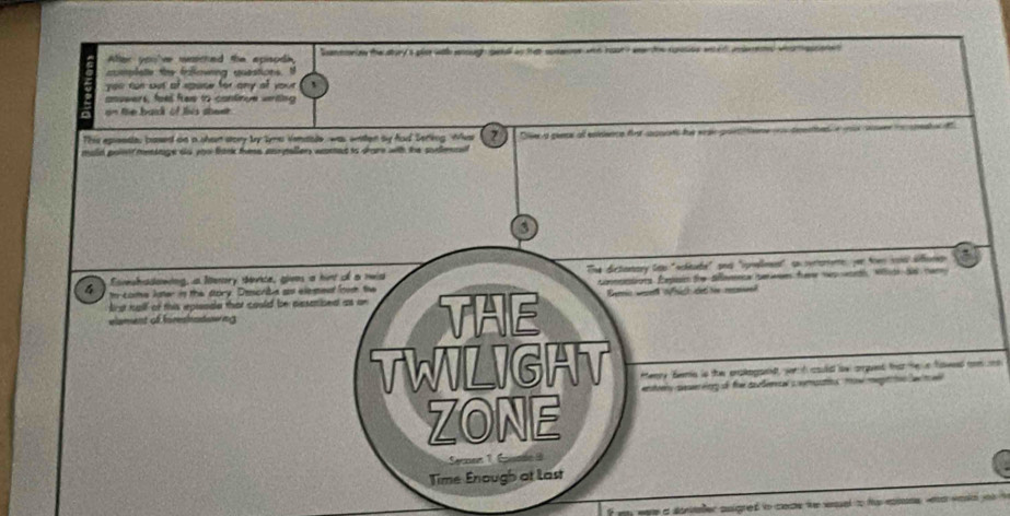 After you've masched the episodi, antrion the abary 'a plo with ough cetal an tat sosoe wad roat ? w toe rusion w ed ided wa aatet 
cumplate the fofovng questions. t 
you tun but of spase for ony of your 
anuwers, feell free to continue weriting 
n the baid of tis sheet 
This epessie, based on a shen story by tyme venaale, was watten by fod Serting, Whes (2) Dllr a geena al eniece frt sopoats fue wair poe n 
maid point mensage so yoo fank fe aurpaller wamed to dare with the somnal 
3 
Comshadowing, a lenory device, gives a hint of a nwid The dictanary top "schtube" and "spnellment" su cererene: yer town void dffomep 
f w Lomus later in the dory. Describe as elesent fow the conmntions Episin the Sflomnca seres fam np ah, W a nam 
elament of foreshatowing THE Benrir wesen u hich dec Sie resake 
irst half of this epieode that could be cesaibed as on 
TWILIGHT Henry femis is the prskogand, werh could lw arpunt tha he n fawed c no 
ZONE 
Senen 1 Énade 
Time Enough at last 
fmy were a sonater snigred to coe te snual to ta epine wa weke yo t