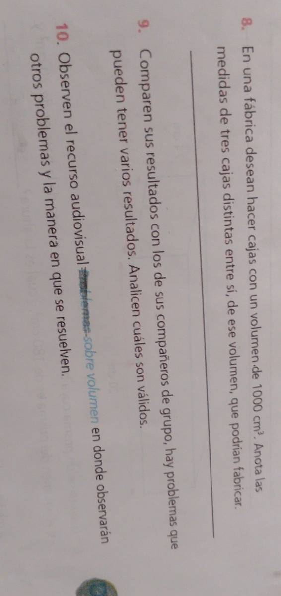 En una fábrica desean hacer cajas con un volumende 1000cm^3. Anota las 
_ 
medidas de tres cajas distintas entre sí, de ese volumen, que podrían fabricar. 
9. Comparen sus resultados con los de sus compañeros de grupo, hay problemas que 
pueden tener varios resultados. Analicen cuáles son válidos. 
10. Observen el recurso audiovisual Problemas-sobre volumen en donde observarán 
otros problemas y la manera en que se resuelven.
