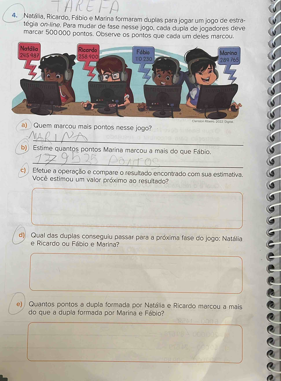 Natália, Ricardo, Fábio e Marina formaram duplas para jogar um jogo de estra- 
tégia on-line. Para mudar de fase nesse jogo, cada dupla de jogadores deve 
marcar 500000 pontos. Observe os pontos que cada um deles marcou. 
igital. 
a) Quem marcou mais pontos nesse jogo? 
_ 
b) Estime quantos pontos Marina marcou a mais do que Fábio. 
_ 
c) Efetue a operação e compare o resultado encontrado com sua estimativa. 
Você estimou um valor próximo ao resultado? 
d) Qual das duplas conseguiu passar para a próxima fase do jogo: Natália 
e Ricardo ou Fábio e Marina? 
e) Quantos pontos a dupla formada por Natália e Ricardo marcou a mais 
do que a dupla formada por Marina e Fábio?