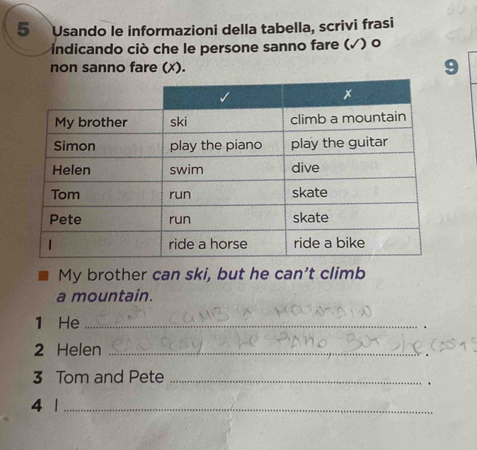 Usando le informazioni della tabella, scrivi frasi 
indicando ciò che le persone sanno fare (√) o 
non sanno fare (x). 9
My brother can ski, but he can't climb 
a mountain. 
1 He_ 
2 Helen_ 
3 Tom and Pete_ 
. 
4 1_