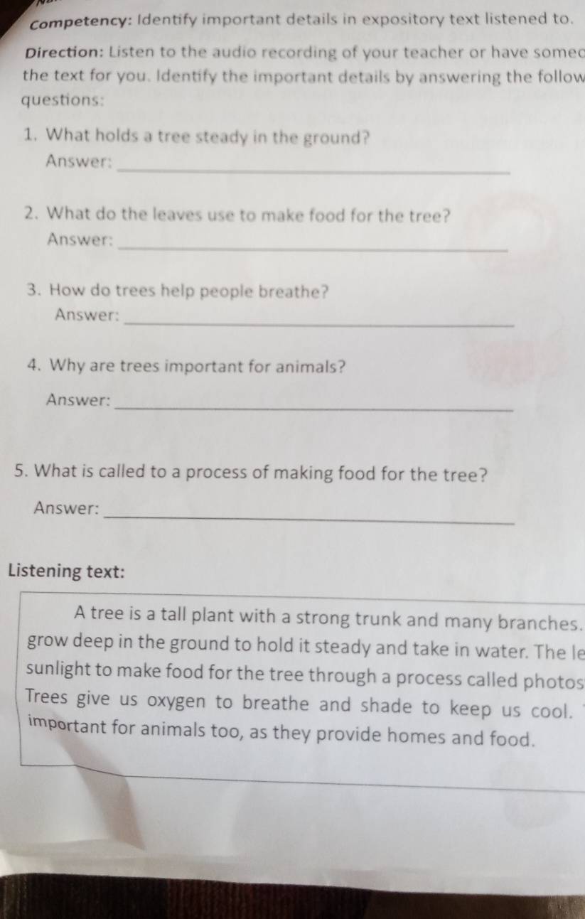 competency: Identify important details in expository text listened to.
Direction: Listen to the audio recording of your teacher or have somed
the text for you. Identify the important details by answering the follow
questions:
1. What holds a tree steady in the ground?
_
Answer:
2. What do the leaves use to make food for the tree?
_
Answer:
3. How do trees help people breathe?
_
Answer:
4. Why are trees important for animals?
Answer:_
5. What is called to a process of making food for the tree?
Answer:
_
Listening text:
A tree is a tall plant with a strong trunk and many branches.
grow deep in the ground to hold it steady and take in water. The le
sunlight to make food for the tree through a process called photos
Trees give us oxygen to breathe and shade to keep us cool.
important for animals too, as they provide homes and food.