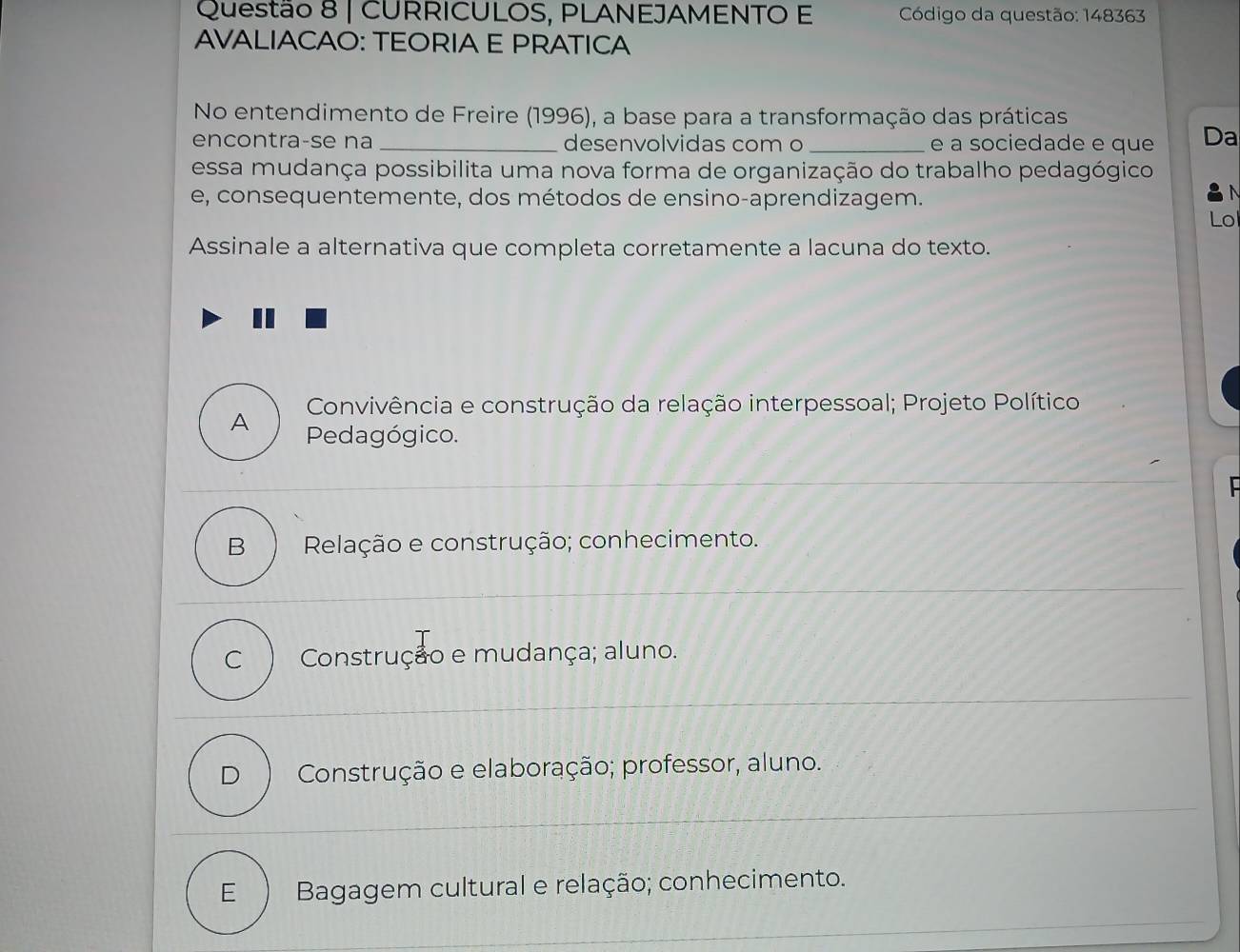 CURRICULOS, PLANEJAMENTO E Código da questão: 148363
AVALIACAO: TEORIA E PRATICA
No entendimento de Freire (1996), a base para a transformação das práticas
encontra-se na _desenvolvidas com o _e a sociedade e que Da
essa mudança possibilita uma nova forma de organização do trabalho pedagógico
e, consequentemente, dos métodos de ensino-aprendizagem.
Lo
Assinale a alternativa que completa corretamente a lacuna do texto.
Convivência e construção da relação interpessoal; Projeto Político
A Pedagógico.
B Relação e construção; conhecimento.
C Construção e mudança; aluno.
D Construção e elaboração; professor, aluno.
E  Bagagem cultural e relação; conhecimento.