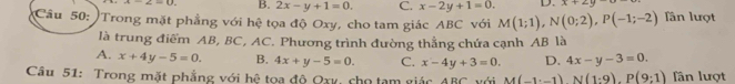 B. 2x-y+1=0. C. x-2y+1=0. D. x+2y
Cầu 50: Trong mặt phẳng với hệ tọa độ Oxy, cho tam giác ABC với M(1;1), N(0;2), P(-1;-2) lần lượt
là trung điểm AB, BC, AC. Phương trình đường thẳng chứa cạnh AB là
A. x+4y-5=0. B. 4x+y-5=0. C. x-4y+3=0. D. 4x-y-3=0. 
Câu 51: Trong mặt phẳng với hệ tọa độ Qay, cho tạm giác đi overline overline C Với M(-1· -1)N(1:9).P(9:1) ân lượt