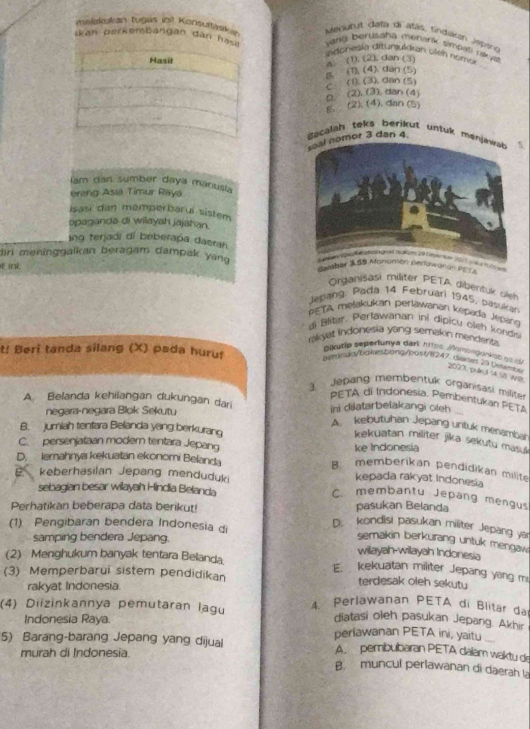 makakukan tugás init Konsultasika
Menurut data di atás, rindákan Jepang
skan perkembangan dân has indonesía ditunjukkan öleh nomór
yang berusaha menark simpati rakyat
A. (1), (2), dan (3)
B. (1), (4). dan (5)
C.  (1). (3), dan (5)
(2). (3). dan (4)
E. (2). (4), dan (5)
Bacalah teks berikut untuk men
mor 3 dan 4
am dan sumber daya manusla
erang Asia Timur Raya
Isasi dan memperbaruí sistem
əpaganda di wilayah jajahan.
ng terjads di beberapa daerah
diri meninggalkan beragam dampak yang 
ợ
it int
GPETA
Organisasi militer PETA dibentuk oieh
Jepang. Pada 14 Februari 1945, pasukan
PETA melakukan perlawanan kepada Jepang
di  Blitar. Perlawanan ini dipicu oleh kondis
rakyat indonesia yang semakin menderita.
t! Beri tanda silang (X) pada huruf
Dikutip seperiunya dark: https: /omongonka b  ga d
bémnda/bakesbang/post/B247, deses 29 besembe
2023 pulkul 14.55 WiB
g  Jepang membentuk organisasi militer
A. Belanda kehilangan dukungan dari
PETA di Indonesia. Pembentukan PETA
negara-negara Blok Sekutu ini dilatarbelakangi oleh
A kebutuhan Jepang untuk menambah
B. jumiah tentara Belanda yang berkurang
kekuatan militer jika sekutu masuk
C. persenjataan modern tentara Jepang
ke Indonesia
D. Iemahnya kekuatan ekonomi Belanda
B. memberikan pendidikan milite
. keberhasilan Jepang menduduki
kepada rakyat Indonesia
sebagian besar wilayah Hindia Belanda
C. membantu Jepang mengus
Perhatikan beberapa data berikut! pasukan Belanda
(1) Pengibaran bendera Indonesia di
D. kondisi pasukan militer Jepang yár
samping bendera Jepang.
semakin berkurang untuk mengaw 
wilayah-wilayah Indonesia
(2) Menghukum banyak tentara Belanda
E kekuatan militer Jepang yang m
(3) Memperbarui sistem pendidikan terdesak oleh sekutu
rakyat Indonesia.
4. Perlawanan PETA di Blitar da
(4) Diizinkannya pemutaran lagu diatasi oleh pasukan Jepang. Akhir
Indonesia Raya.
perlawanan PETA ini, yaitu ..
5) Barang-barang Jepang yang dijual A. pembubaran PETA dalam waktu de
murah di Indonesia.
B. muncul perlawanan di daerah la