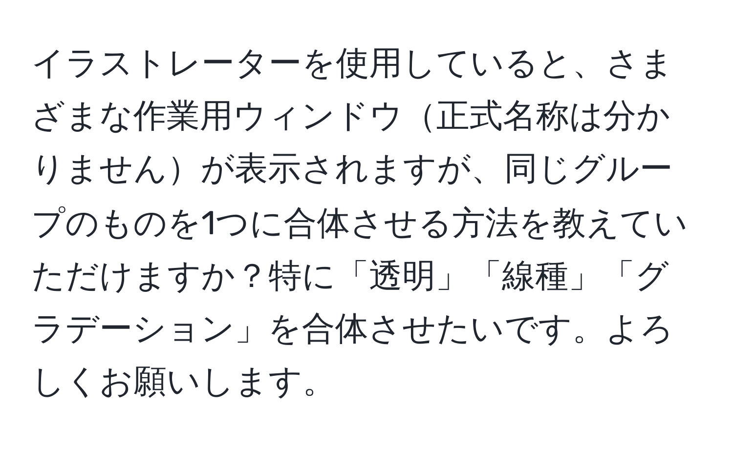 イラストレーターを使用していると、さまざまな作業用ウィンドウ正式名称は分かりませんが表示されますが、同じグループのものを1つに合体させる方法を教えていただけますか？特に「透明」「線種」「グラデーション」を合体させたいです。よろしくお願いします。