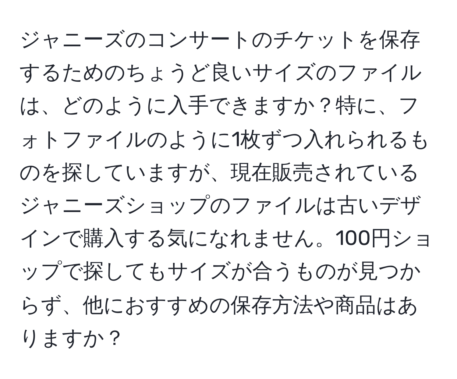 ジャニーズのコンサートのチケットを保存するためのちょうど良いサイズのファイルは、どのように入手できますか？特に、フォトファイルのように1枚ずつ入れられるものを探していますが、現在販売されているジャニーズショップのファイルは古いデザインで購入する気になれません。100円ショップで探してもサイズが合うものが見つからず、他におすすめの保存方法や商品はありますか？