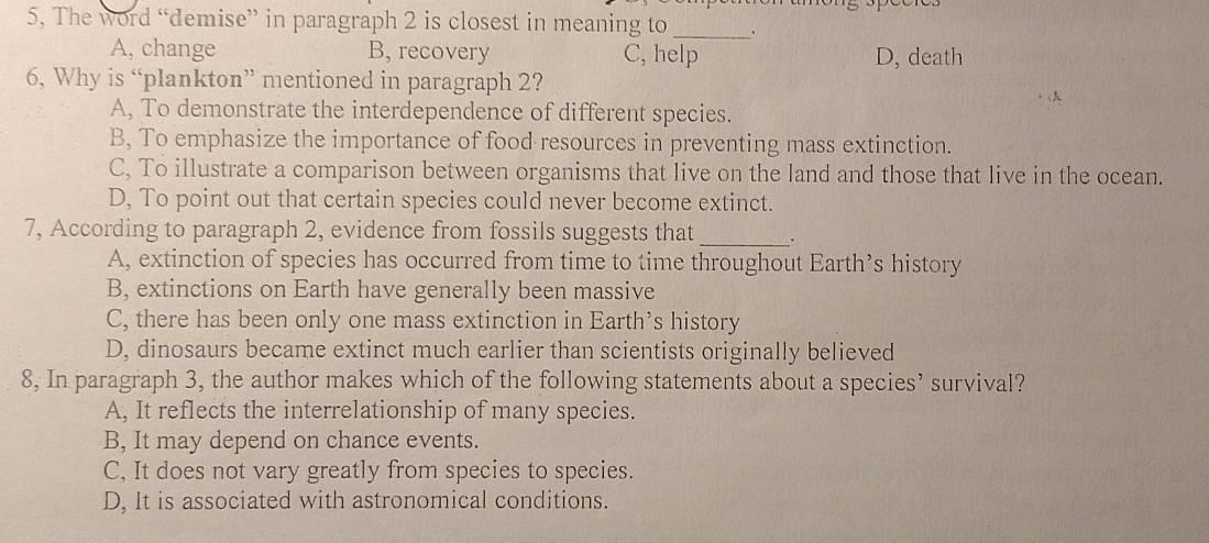 5, The word “demise” in paragraph 2 is closest in meaning to_ .
A, change B, recovery C, help D, death
6, Why is “plankton” mentioned in paragraph 2?
A, To demonstrate the interdependence of different species.
B, To emphasize the importance of food resources in preventing mass extinction.
C, To illustrate a comparison between organisms that live on the land and those that live in the ocean.
D, To point out that certain species could never become extinct.
7, According to paragraph 2, evidence from fossils suggests that _.
A, extinction of species has occurred from time to time throughout Earth’s history
B, extinctions on Earth have generally been massive
C, there has been only one mass extinction in Earth’s history
D, dinosaurs became extinct much earlier than scientists originally believed
8, In paragraph 3, the author makes which of the following statements about a species’ survival?
A, It reflects the interrelationship of many species.
B, It may depend on chance events.
C, It does not vary greatly from species to species.
D, It is associated with astronomical conditions.