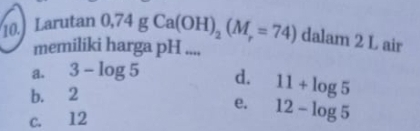 Larutan 0,74gCa(OH)_2(M_r=74) dalam 2 L air
memiliki harga pH ....
a. 3-log 5 d. 11+log 5
b. 2
e. 12-log 5
c. 12