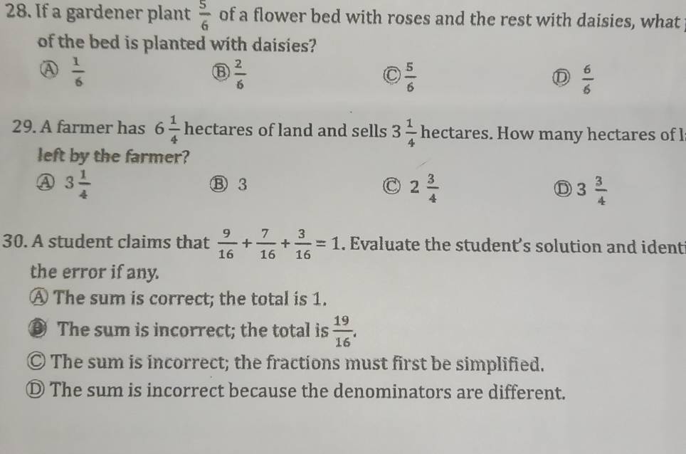 If a gardener plant  5/6  of a flower bed with roses and the rest with daisies, what
of the bed is planted with daisies?
 1/6 
 2/6 
 5/6 
D  6/6 
29. A farmer has 6 1/4  hectares of land and sells 3 1/4  hectares. How many hectares of l
left by the farmer?
A 3 1/4  ⑬ 3
2 3/4 
D 3 3/4 
30. A student claims that  9/16 + 7/16 + 3/16 =1. Evaluate the student's solution and ident
the error if any.
A The sum is correct; the total is 1.
⑨ The sum is incorrect; the total is  19/16 .
© The sum is incorrect; the fractions must first be simplified.
Ⓓ The sum is incorrect because the denominators are different.