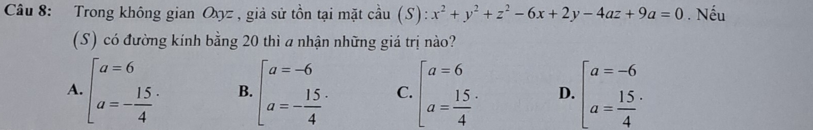 Trong không gian Oxyz , giả sử tồn tại mặt cầu . (S):x^2+y^2+z^2-6x+2y-4az+9a=0. Nếu
(S) có đường kính bằng 20 thì a nhận những giá trị nào?
A. beginarrayl a=6 a=- 15/4 endarray. beginbmatrix a=-6 a=- 15/4 endarray. beginbmatrix a=6 a=frac 154^(. beginbmatrix) a=-6 a= 15/4 endarray.  ·
B.
C.
D.