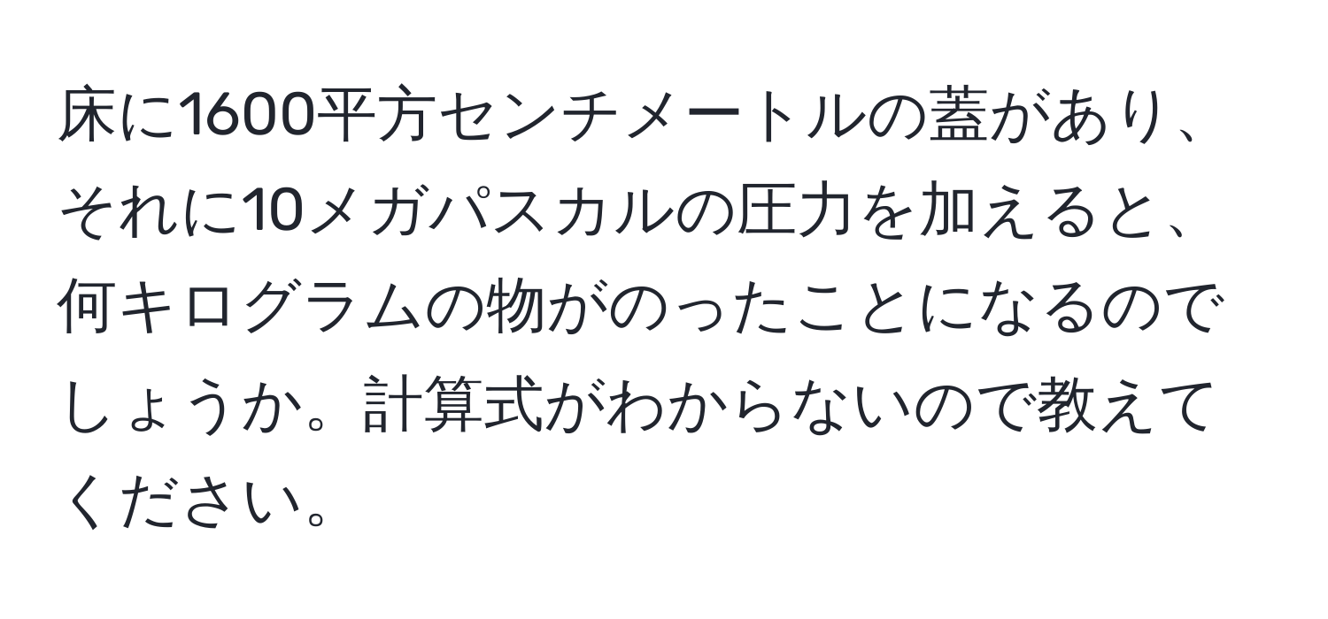 床に1600平方センチメートルの蓋があり、それに10メガパスカルの圧力を加えると、何キログラムの物がのったことになるのでしょうか。計算式がわからないので教えてください。
