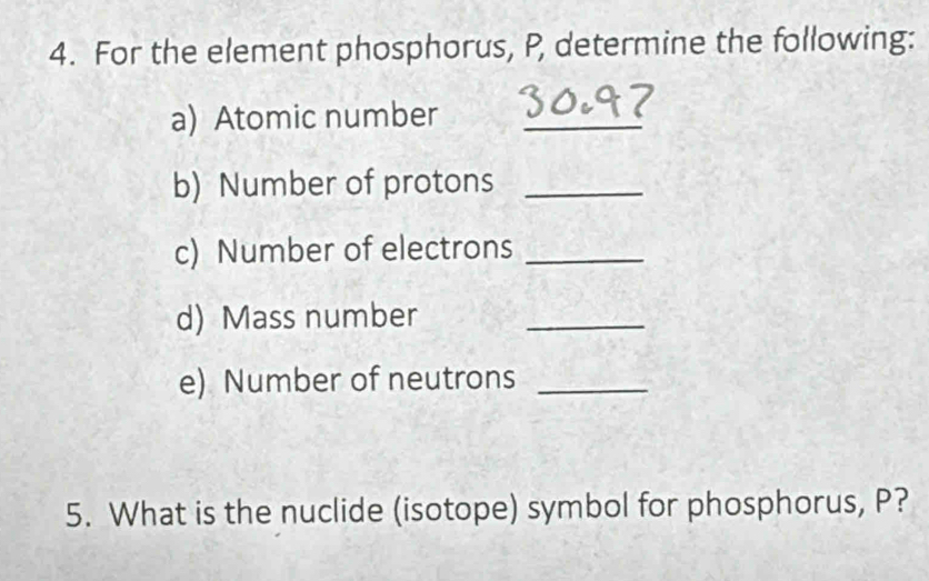 For the element phosphorus, P, determine the following: 
a) Atomic number_ 
b) Number of protons_ 
c) Number of electrons_ 
d) Mass number_ 
e) Number of neutrons_ 
5. What is the nuclide (isotope) symbol for phosphorus, P?