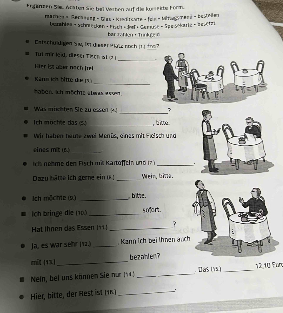 Ergänzen Sie. Achten Sie bei Verben auf die korrekte Form. 
machen • Rechnung • Glas • Kreditkarte • fein • Mittagsmenü • bestellen 
bezahlen • schmecken • Fisch · frei • Gemüse • Speisekarte • besetzt 
bar zahlen • Trinkgeld 
Entschuldigen Sie, ist dieser Platz noch (1.) frei? 
Tut mir leid, dieser Tisch ist (2.) 
_ 
Hier ist aber noch frei. 
_ 
Kann ich bitte die (3.) 
haben. Ich möchte etwas essen. 
Was möchten Sie zu essen (4.) _? 
Ich möchte das (5.) _, bitte. 
Wir haben heute zwei Menüs, eines mit Fleisch und 
eines mit (6.)_ 
. 
Ich nehme den Fisch mit Kartoffeln und (7.)_ 
` 
Dazu hätte ich gerne ein (8.) _Wein, bitte. 
Ich möchte (9.) _, bitte. 
Ich bringe die (10.) _sofort. 
Hat Ihnen das Essen (11.)_ 
? 
Ja, es war sehr (12.) _. Kann ich bei Ihnen auc 
mit (13.)_ bezahlen? 
Nein, bei uns können Sie nur (14.) __. Das (15.) _ 12, 10 Euro 
Hier, bitte, der Rest ist (16.)_