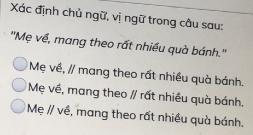 Xác định chủ ngữ, vị ngữ trong câu sau:
''Mẹ về, mang theo rất nhiều quà bánh.''
Mẹ về, // mang theo rất nhiều quà bánh.
Mẹ về, mang theo // rất nhiều quà bánh.
Mẹ // về, mang theo rất nhiều quà bánh.