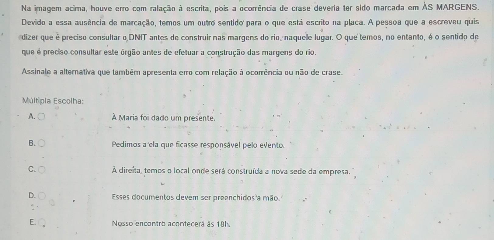 Na imagem acima, houve erro com ralação à escrita, pois a ocorrência de crase deveria ter sido marcada em ÀS MARGENS.
Devido a essa ausência de marcação, temos um outro sentido para o que está escrito na placa. A pessoa que a escreveu quis
dizer que é preciso consultar o DNIT antes de construir nas margens do rio, naquele lugar. O que temos, no entanto, é o sentido de
que é preciso consultar este órgão antes de efetuar a construção das margens do rio.
Assinale a alternativa que também apresenta erro com relação à ocorrência ou não de crase.
Múltipla Escolha:
A. À Maria foi dado um presente.
B.
Pedimos a ela que ficasse responsável pelo evento.
C. À direita, temos o local onde será construída a nova sede da empresa.
D.
Esses documentos devem ser preenchidos a mão.
E.
Nosso encontro acontecerá às 18h.