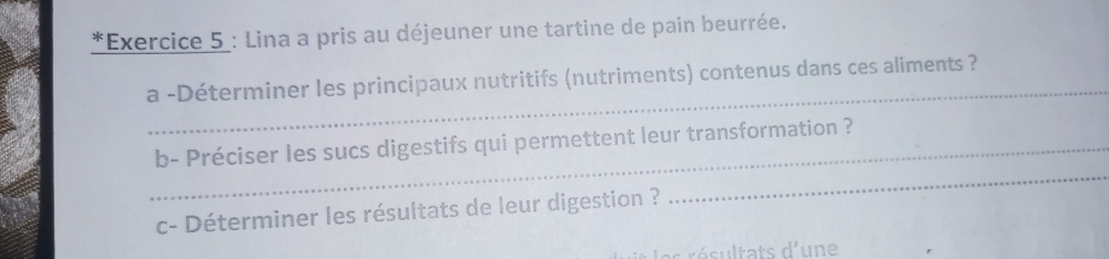 Lina a pris au déjeuner une tartine de pain beurrée. 
_ 
a -Déterminer les principaux nutritifs (nutriments) contenus dans ces aliments ? 
_ 
_b- Préciser les sucs digestifs qui permettent leur transformation ? 
c- Déterminer les résultats de leur digestion ? 
l es résultats d'une