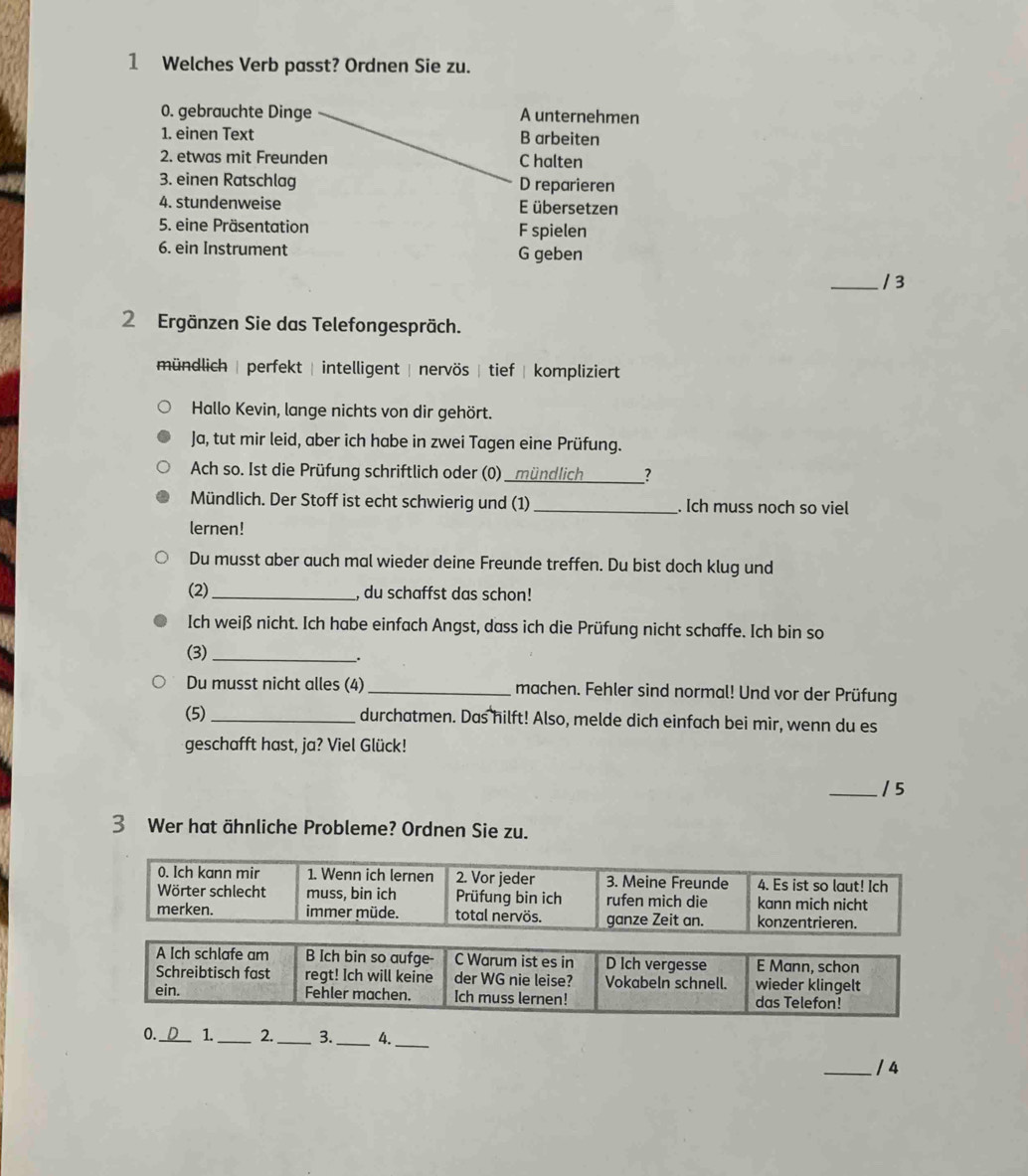 Welches Verb passt? Ordnen Sie zu.
0. gebrauchte Dinge A unternehmen
1. einen Text B arbeiten
2. etwas mit Freunden C halten
3. einen Ratschlag D reparieren
4. stundenweise E übersetzen
5. eine Präsentation F spielen
6. ein Instrument G geben
_/ 3
2 Ergänzen Sie das Telefongespräch.
mündlich | perfekt | intelligent | nervös | tief | kompliziert
Hallo Kevin, lange nichts von dir gehört.
Ja, tut mir leid, aber ich habe in zwei Tagen eine Prüfung.
Ach so. Ist die Prüfung schriftlich oder (0) _?
Mündlich. Der Stoff ist echt schwierig und (1)_ . Ich muss noch so viel
lernen!
Du musst aber auch mal wieder deine Freunde treffen. Du bist doch klug und
(2) _, du schaffst das schon!
Ich weiß nicht. Ich habe einfach Angst, dass ich die Prüfung nicht schaffe. Ich bin so
(3) _.
Du musst nicht alles (4)_ machen. Fehler sind normal! Und vor der Prüfung
(5) _durchatmen. Das hilft! Also, melde dich einfach bei mir, wenn du es
geschafft hast, ja? Viel Glück!
_/ 5
3 Wer hat ähnliche Probleme? Ordnen Sie zu.
0._ 1._ 2._ 3._ 4._
_/ 4