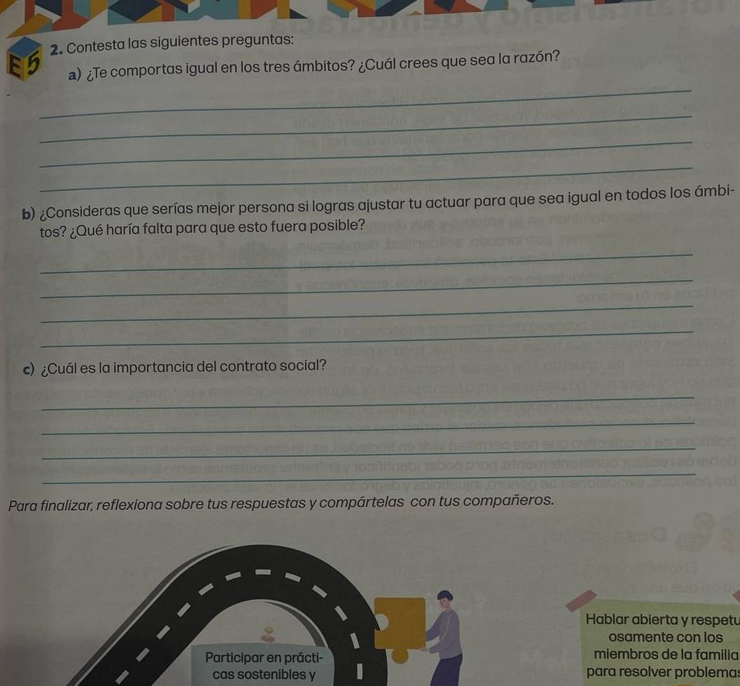 5 2. Contesta las siguientes preguntas: 
_ 
a) ¿Te comportas igual en los tres ámbitos? ¿Cuál crees que sea la razón? 
_ 
_ 
_ 
b) ¿Consideras que serías mejor persona si logras ajustar tu actuar para que sea igual en todos los ámbi- 
tos? ¿Qué haría falta para que esto fuera posible? 
_ 
_ 
_ 
_ 
)¿Cuál es la importancia del contrato social? 
_ 
_ 
_ 
_ 
Para finalizar, reflexiona sobre tus respuestas y compártelas con tus compañeros. 
Hablar abierta y respetu 
osamente con los 
miembros de la familia 
cas sostenibles ypara resolver problema