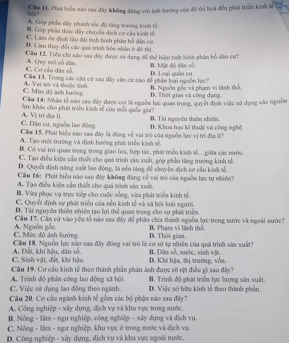 Phát biểu nào sau đây không đúng với ảnh hướng của đô thị hoá đến phát triển kinh tế
hội?
A. Góp phần đẩy nhanh tốc độ tăng trưởng kinh tế.
B. Góp phần thúc đẩy chuyển dịch cơ cấu kinh tế.
C. Làm ổn định lâu dài tình hình phân bố dân cư.
D. Làm thay đổi các quá trình hôn nhân ở đô thị.
Câu 12. Tiêu chí nào sau đây được sử dụng để thể hiện tình hình phân bố dân cư?
A. Quy mô số dân.
B. Mật độ dân số.
C. Cơ cấu dân số.
D. Loại quần cư.
Câu 13. Trong các căn cứ sau đây căn cứ nào để phân loại nguồn lực?
A. Vai trò và thuộc tính.
B. Nguồn gốc và phạm vi lãnh thổ.
C. Mức độ ảnh hưởng. D. Thời gian và công dụng.
Câu 14: Nhân tố nào sau đây được coi là nguồn lực quan trọng, quyết định việc sử dụng các nguồn
lực khác cho phát triển kinh tế của mỗi quốc gia?
A. Vị trí địa lí. B. Tài nguyên thiên nhiên.
C. Dân cư, nguồn lao động. D. Khoa học kĩ thuật và công nghệ.
Câu 15. Phát biểu nào sau đây là đúng về vai trò của nguồn lực vị trí địa lí?
A. Tạo môi trường và định hướng phát triển kinh tế.
B. Có vai trò quan trọng trong giao lưu, hợp tác, phát triển kinh tế.giữa các nước.
C. Tạo điều kiện cần thiết cho quá trình sản xuất, góp phần tăng trưởng kinh tế.
D. Quyết định năng suất lao động, là nền tảng để chuyền dịch cơ cấu kinh tế.
Câu 16: Phát biểu nào sau dây không đúng về vai trò của nguồn lực tự nhiên?
A. Tạo điều kiện cần thiết cho quá trình sản xuất.
B. Vừa phục vụ trực tiếp cho cuộc sống, vừa phát triển kinh tế.
C. Quyết định sự phát triển của nền kinh tế và xã hội loài người.
D. Tài nguyên thiên nhiên tạo lợi thế quan trọng cho sự phát triển.
Câu 17, Căn cứ vào yếu tố nào sau đây để phân chia thành nguồn lực trong nước và ngoài nước?
A. Nguồn gốc. B. Phạm vi lãnh thổ.
C. Mức độ ảnh hưởng. D. Thời gian.
Câu 18. Nguồn lực nào sau đây đóng vai trò là cơ sở tự nhiên của quá trình sản xuất?
A. Đất, khí hậu, dân số. B. Dân số, nước, sinh vật.
C. Sinh vật, đất, khí hậu. D. Khí hậu, thị trường, vốn.
Câu 19. Cơ cầu kinh tế theo thành phần phản ánh được rõ rệt điều gì sau đây?
A. Trình độ phân công lao động xã hội. B. Trình độ phát triển lực lượng sản xuất.
C. Việc sử dụng lao động theo ngành. D. Việc sở hữu kinh tế theo thành phần.
Câu 20. Cơ cấu ngành kinh tế gồm các bộ phận nào sau đây?
A. Công nghiệp - xây dựng, dịch vụ và khu vực trong nước.
B. Nông - lâm - ngư nghiệp, công nghiệp - xây dựng và dịch vụ.
C. Nông - lâm - ngư nghiệp, khu vực ở trong nước và dịch vụ.
D. Công nghiệp - xây dựng, dịch vụ và khu vực ngoài nước.