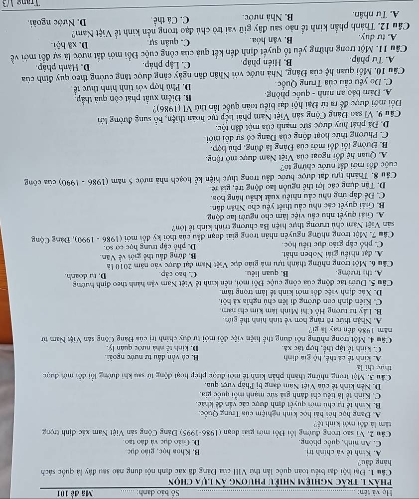 Họ và tên: _ Số báo danh: _Mã đề 101
phản 1. trác nghiệm nhiều phương ản lựa chọn
Câu 1. Đại hội đại biểu toàn quốc lần thứ VIII của Đảng đã xác định nội dung nào sau đây là quốc sách
hàng đầu?
A. Kinh tế và chính trị. B. Khoa học, giáo dục.
C. An ninh, quốc phòng. D. Giáo dục và đào tạo.
Câu 2. Vì sao trong đường lối Đồi mới giai đoạn (1986-1995) Đảng Cộng sản Việt Nam xác định trọng
tâm là đối mới kinh tế?
A. Đang học hỏi bài học kinh nghiệm của Trung Quốc.
B. Kinh tế tự chủ mới quyết định được các vấn đề khác.
C. Kinh tế là tiêu chí đánh giá sức mạnh mỗi quốc gia.
D. Nền kinh tế của Việt Nam đang bị Pháp vượt qua.
Câu 3. Một trong những thành phần kinh tế mới được phép hoạt động từ sau khi đường lối đổi mới được
thực thi là
A. kinh tế cá thể, hộ gia đình B. có vốn đầu tư nước ngoài.
C. kinh tế tập thể, hợp tác xã. D. kinh tế nhà nước quản lý.
Câu 4. Một trong những nội dung thể hiện việc đổi mới tư duy chính trị của Đảng Cộng sản Việt Nam từ
năm 1986 đến nay là gì?
A. Nhận thức rõ ràng hơn về tình hình thế giới.
B. Lấy tư tưởng Hồ Chí Minh làm kim chi nam.
C. Kiên định con đường đi lên chủ nghĩa xã hội.
D. Xác định việc đổi mới kinh tế làm trọng tâm.
Câu 5. Dưới tác động của công cuộc Đổi mới, nền kinh tế Việt Nam vận hành theo định hướng
A. thị trường. B. quan liêu. C. bao cấp. D. tư doanh.
Câu 6. Một trong những thành tựu mà giáo dục Việt Nam đạt được vào năm 2010 là
A. đạt nhiều giải Noben nhất. B. đứng đầu thế giới về Văn.
C. phổ cập giáo dục tiểu học. D. phổ cập trung học cơ sở.
Câu 7. Một trong những nguyên nhân trong giai đoạn đầu của thời kỳ đồi mới (1986 - 1990), Đảng Cộng
sản Việt Nam chủ trương thực hiện Ba chương trình kinh tế lớn?
A. Giải quyết nhu cầu việc làm cho người lao động.
B. Giải quyết các nhu cầu thiết yếu cho Nhân dân.
C. Để đáp ứng nhu cầu nhiều xuất khẩu hàng hóa.
D. Tận dụng các lợi thế nguồn lao động trẻ, giá rẻ.
Câu 8. Thành tựu đạt được bước đầu trong thực hiện kế hoạch nhà nước 5 năm (1986 - 1990) của công
cuộc đồi mới đất nước chứng tỏ?
A. Quan hệ đối ngoại của Việt Nam được mở rộng.
B. Đường lối đối mới của Đảng là đúng, phù hợp.
C. Phương thức hoạt động của Đảng có sự đồi mới.
D. Đã phát huy được sức mạnh của một dân tộc.
Câu 9. Vì sao Đảng Cộng sản Việt Nam phải tiếp tục hoàn thiện, bổ sung đường lới
Đồối mới được đề ra từ Đại hội đại biểu toàn quốc lần thứ VI (1986)?
A. Đảm bảo an ninh - quốc phòng. B. Điểm xuất phát còn quá thấp.
C. Do yêu cầu của Trung Quốc. D. Phù hợp với tình hình thực tế.
Câu 10. Mối quan hệ của Đảng, Nhà nước với Nhân dân ngày cảng được tăng cường theo quy định của
B. Hiến pháp. C. Lập pháp. D. Hành pháp.
Câu 11. Một trong những yếu tố quyết định đến kết quả của công cuộc Đồi mới đất nước là sự đổi mới về A. Tư pháp.
A. tư duy. B. văn hóa. C. quân sự.
D. xã hội.
Câu 12. Thành phần kinh tế nào sau đây giữ vai trò chủ đạo trong nền kinh tế Việt Nam?
A. Tư nhân. B. Nhà nước. C. Cá thể. D. Nước ngoài.
Trang 1/3