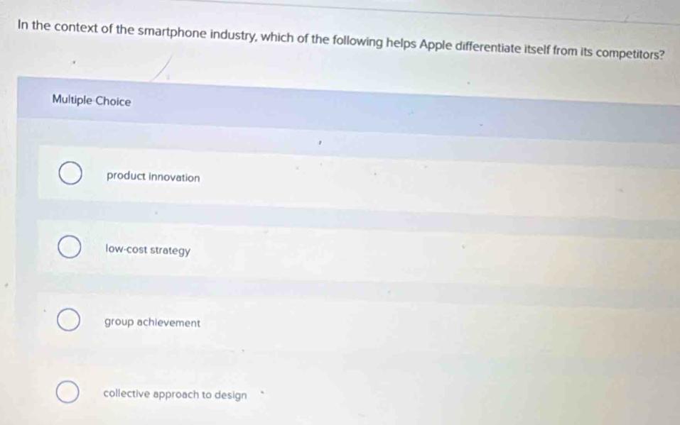 In the context of the smartphone industry, which of the following helps Apple differentiate itself from its competitors?
Multiple Choice
product innovation
low-cost strategy
group achievement
collective approach to design