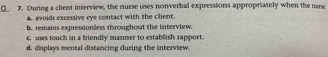 During a client interview, the nurse uses nonverbal expressions appropriately when the nurse
a. avoids excessive eye contact with the client.
b. remains expressionless throughout the interview.
c. uses touch in a friendly manner to establish rapport.
d. displays mental distancing during the interview.