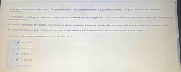 susfentabilidade a) A busca pelo uso racional e múltipio da água, contemplando necessidades como abastecimento humano, irrigação, geração de energia, navegação, entre outros, sem comprometer a
ações de preservação. b) A necessidade de outorga para o uso da água, um processo no quai os usuários solcitam a permissão para utilizã-la, e a cebrança pelo uso, que contribui para a conservação e financiamento de
c) A promoção da participação da sociedade na gestão dos recursos hídricos, reconhecendo a importância de envolver diferentes setores, organizações e comunidades na fomada de decisões.
d) O reconhecimento de que a álgua é um bem de domínio público, estabelecendo que sua gestão deve considerar o inferesse coletivo e o bem-estar da sociedade
Agora assinale a alternativa que representa a sequência e correlação cometa
A fd, 2a, 3b, 4c
1a, 2b, 3c, 4d
C . tc, 2α, 3a, 4e
D tb, 2c, 3d, 4a
E 40 1C. 2D, 3a, 40