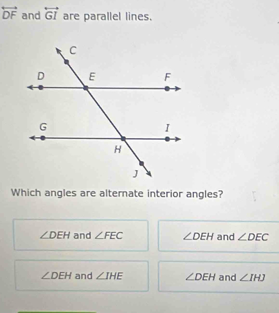 overleftrightarrow DF and overleftrightarrow GI are parallel lines.
Which angles are alternate interior angles?
∠ DEH and ∠ FEC ∠ DEH and ∠ DEC
∠ DEH and ∠ IHE ∠ DEH and ∠ IHJ