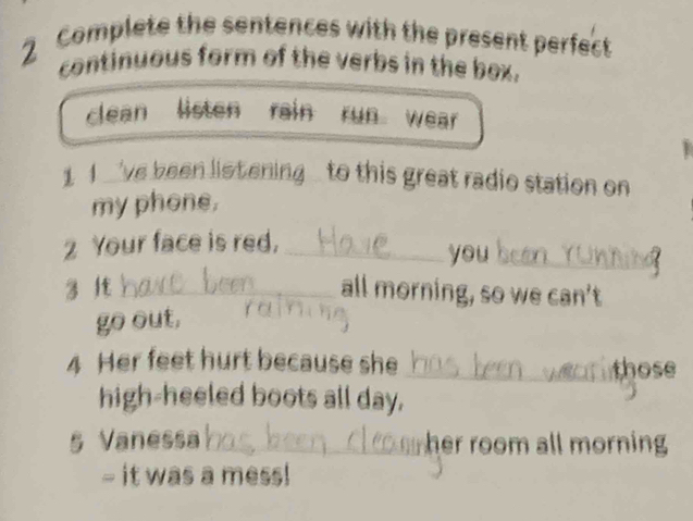 Complete the sentences with the present perfect 
continuous form of the verbs in the box. 
clean listen rain run wear 
1 I _'ve been listening to this great radio station on 
my phone. 
2 Your face is red, _you_ 
3 lt _all morning, so we can't 
go out, 
4 Her feet hurt because she _those 
high-heeled boots all day. 
§ Vanessa _her room all morning 
- it was a mess!