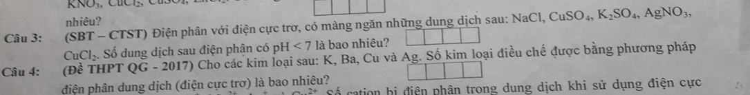 KNO₃, CuCl_2, 
nhiêu? 
Câu 3: (SBT - CTST) Điện phân với điện cực trơ, có màng ngăn những dung dịch sau: 1 NaCl CuSO_4, K_2SO_4, AgNO_3,
CuCl_2 :. Số dung dịch sau điện phân có DF - <7</tex> là bao nhiêu? 
Câu 4: (Đề THPT QG - 2017) Cho các kim loại sau: K, Ba, Cu và Ag. Số kim loại điều chế được bằng phương pháp 
điện phân dung dịch (điện cực trơ) là bao nhiêu? 
Cố cation bị điện phân trong dung dịch khi sử dụng điện cực