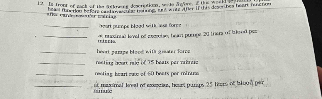 In front of each of the following descriptions, write Before, if this would represer 
heart function before cardiovascular training, and write After if this describes heart function 
after cardiovascular training. 
_heart pumps blood with less force 
_at maximal level of exercise, heart pumps 20 liters of blood per
minute. 
_heart pumps blood with greater force 
_resting heart rate of 75 beats per minute
_resting heart rate of 60 beats per minute
_at maximal level of exercise, heart pumps 25 liters of blood per
minute