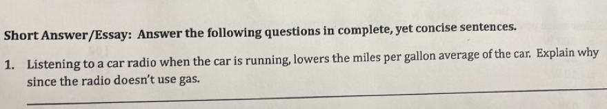 Short Answer/Essay: Answer the following questions in complete, yet concise sentences. 
1. Listening to a car radio when the car is running, lowers the miles per gallon average of the car. Explain why 
_ 
since the radio doesn’t use gas.