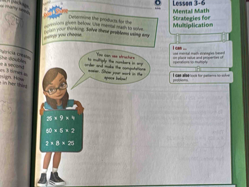 uch packäge 
Lesson 3-6 
Mental Math 
w many seeds Share Determine the products for the 
Strategies for 
expressions given below. Use mental math to solve. 
Multiplication 
Explain your thinking. Solve these problems using any 
strategy you choose. 
I can ... 
use mental math strategies based 
Patricia creates 
You can use structure 
on place value and properties of 
She doubles 
to multiply the numbers in any operations to multiply. 
é a second 
order and make the computations 
es 3 times as 
easier. Show your work in the I can also look for patterns to solve 
esign. How space below! problems. 
in her third
25* 9* 4
50* 5* 2
2* 8* 25