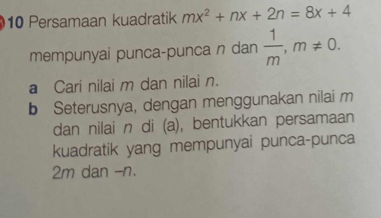 Persamaan kuadratik mx^2+nx+2n=8x+4
mempunyai punca-punca n dan  1/m , m!= 0. 
a Cari nilai m dan nilai n. 
b Seterusnya, dengan menggunakan nilai m
dan nilai n di (a), bentukkan persamaan 
kuadratik yang mempunyai punca-punca
2m dan - n.