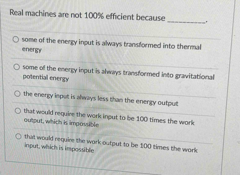 Real machines are not 100% efficient because
_
some of the energy input is always transformed into thermal
energy
some of the energy input is always transformed into gravitational
potential energy
the energy input is always less than the energy output
that would require the work input to be 100 times the work
output, which is impossible
that would require the work output to be 100 times the work
input, which is impossible