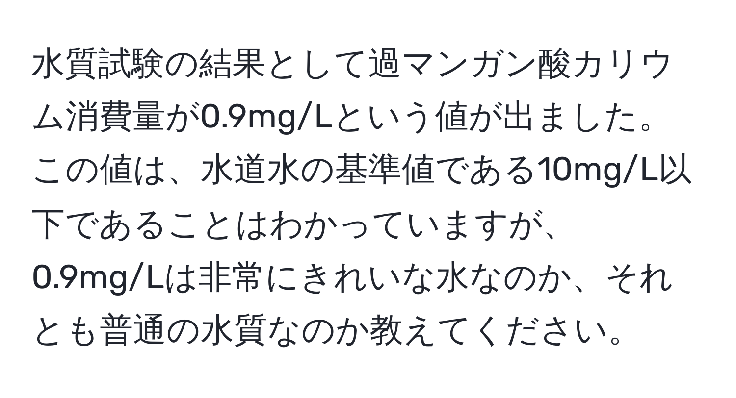 水質試験の結果として過マンガン酸カリウム消費量が0.9mg/Lという値が出ました。この値は、水道水の基準値である10mg/L以下であることはわかっていますが、0.9mg/Lは非常にきれいな水なのか、それとも普通の水質なのか教えてください。