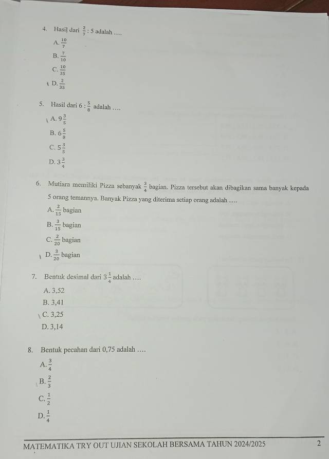 Hasil dari  2/7 : 5 adalah …
A.  10/7 
B.  7/10 
C.  10/35 
t D.  2/35 
5. Hasil dari 6 :  5/8  adalah …
| A. 9 3/5 
B. 6 5/8 
C. 5 3/5 
D. 3 3/4 
6. Mutiara memiliki Pizza sebanyak  3/4  bagian. Pizza tersebut akan dibagikan sama banyak kepada
5 orang temannya. Banyak Pizza yang diterima setiap orang adalah …
A.  2/15  bagian
B.  3/15  bagian
C.  2/20  bagian
D.  3/20  bagian
7. Bentuk desimal dari 3 1/4  adalah ...
A. 3,52
B. 3, 41
C. 3,25
D. 3,14
8. Bentuk pecahan dari 0,75 adalah …
A.  3/4 
B.  2/3 
C.  1/2 
D.  1/4 
MATEMATIKA TRY OUT UJIAN SEKOLAH BERSAMA TAHUN 2024/2025 2