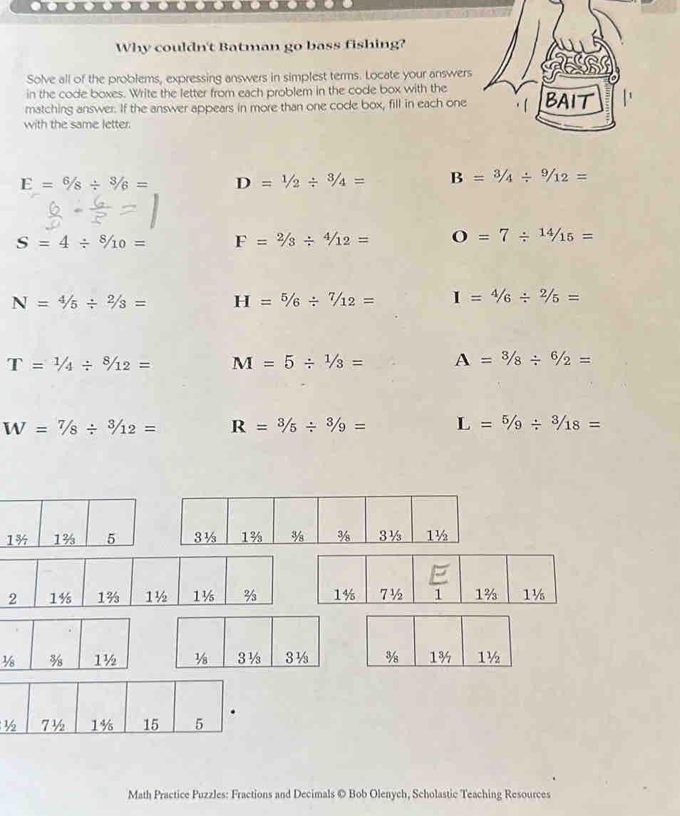 ----------------)
Why couldn't Batman go bass fishing?
Solve all of the problems, expressing answers in simplest terms. Locate your answers
in the code boxes. Write the letter from each problem in the code box with the
matching answer. If the answer appears in more than one code box, fill in each one BAIT
with the same letter.
E=6/8/ 3/6=
D=1/2/ 3/4=
B=3/4/ 9/12=
S=4/ 8/10=
F=2/3/ 4/12=
O=7/  14/15 =
N=4/5/ 2/3=
H=5/6/ 7/12=
1=4/6/ 2/5=
T=1/4/ 8/12=
M=5/  1/3 =
A=3/88/ 6/2=
W=7/8/ 3/12=
R=3/5/ 3/9=
L=5/9/ 3/18=

Math Practice Puzzles: Fractions and Decimals © Bob Olenych, Scholastic Teaching Resources