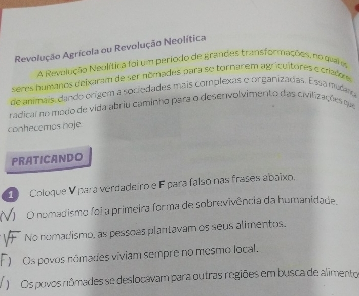 Revolução Agrícola ou Revolução Neolítica 
A Revolução Neolítica foi um período de grandes transformações, no qual os 
seres humanos deixaram de ser nômades para se tornarem agricultores e criadores 
de animais, dando origem a sociedades mais complexas e organizadas. Essa mudanç 
radical no modo de vida abriu caminho para o desenvolvimento das civilizações que 
conhecemos hoje. 
PRATICANDO 
1 Coloque V para verdadeiro e F para falso nas frases abaixo. 
O nomadismo foi a primeira forma de sobrevivência da humanidade. 
No nomadismo, as pessoas plantavam os seus alimentos. 
) Os povos nômades viviam sempre no mesmo local. 
) Os povos nômades se deslocavam para outras regiões em busca de alimento