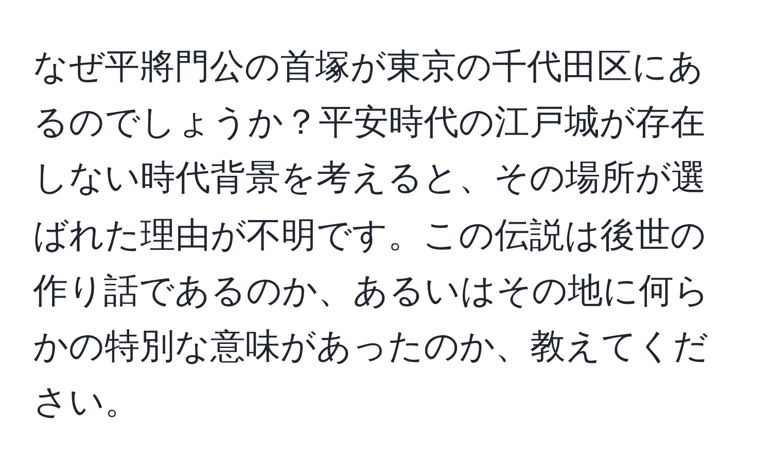 なぜ平將門公の首塚が東京の千代田区にあるのでしょうか？平安時代の江戸城が存在しない時代背景を考えると、その場所が選ばれた理由が不明です。この伝説は後世の作り話であるのか、あるいはその地に何らかの特別な意味があったのか、教えてください。